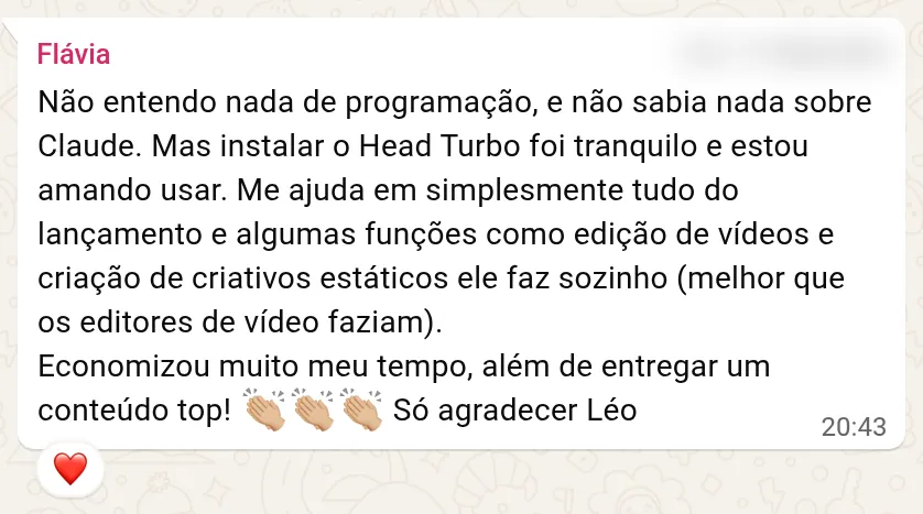 Print de uma mensagem de WhatsApp de Flávia, aluna do Acelerador Turbo: Não entendo nada de programação, e não sabia nada sobre Claude. Mas instalar o Head Turbo foi tranquilo e estou amando usar. Me ajuda em simplesmente tudo do lançamento e algumas funções como edição de vídeos e criação de criativos estáticos ele faz sozinho (melhor que os editores de vídeo faziam). Economizou muito meu tempo, além de entregar um conteúdo top! Só agradecer Léo